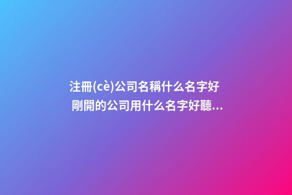注冊(cè)公司名稱什么名字好 剛開的公司用什么名字好聽(tīng)